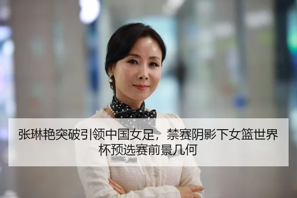 张琳艳突破引领中国女足，禁赛阴影下女篮世界杯预选赛前景几何
