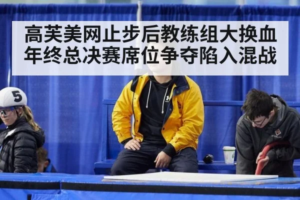 高芙美网止步后教练组大换血年终总决赛席位争夺陷入混战